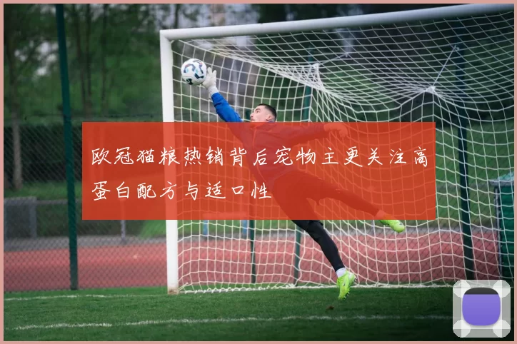 欧冠猫粮热销背后宠物主更关注高蛋白配方与适口性
