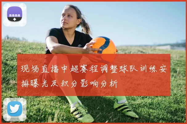 现场直播中超赛程调整球队训练安排曝光及积分影响分析