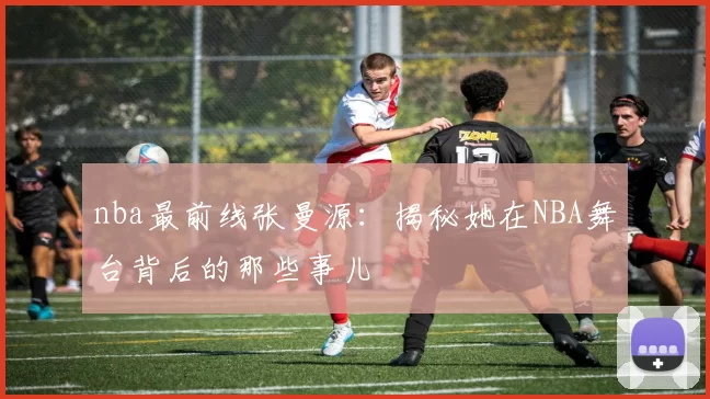 nba最前线张曼源:揭秘她在NBA舞台背后的那些事儿