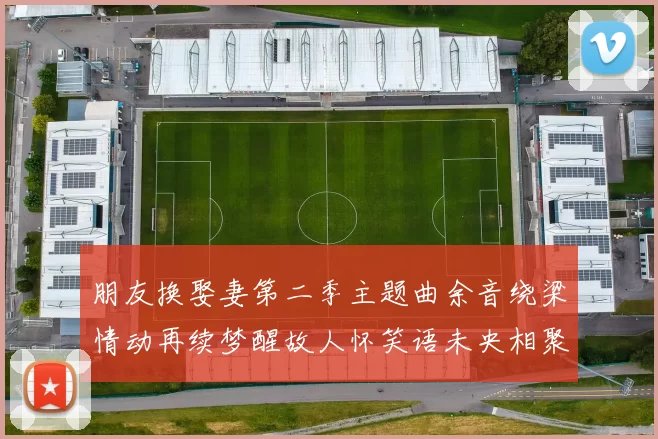 朋友换娶妻第二季主题曲余音绕梁情动再续梦醒故人怀笑语未央相聚