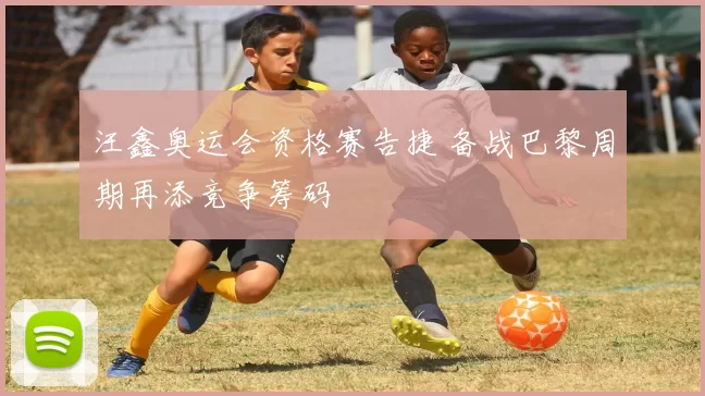 汪鑫奥运会资格赛告捷 备战巴黎周期再添竞争筹码