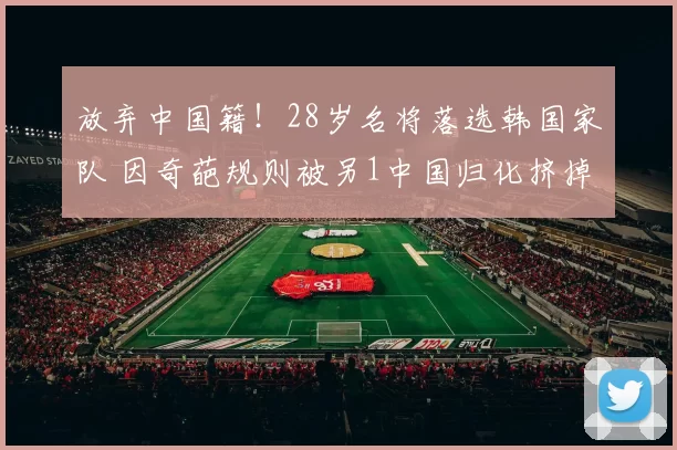 放弃中国籍！28岁名将落选韩国家队 因奇葩规则被另1中国归化挤掉