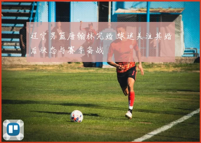 辽宁男篮唐翰林完婚 球迷关注其婚后状态与赛季备战