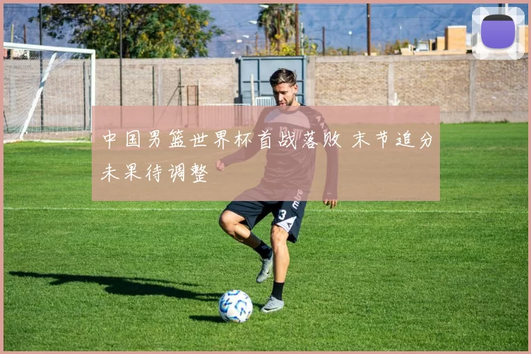 中国男篮世界杯首战落败 末节追分未果待调整