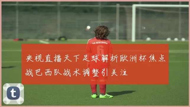央视直播天下足球解析欧洲杯焦点战巴西队战术调整引关注