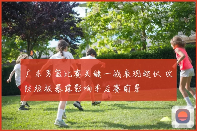 广东男篮比赛关键一战表现起伏 攻防短板暴露影响季后赛前景