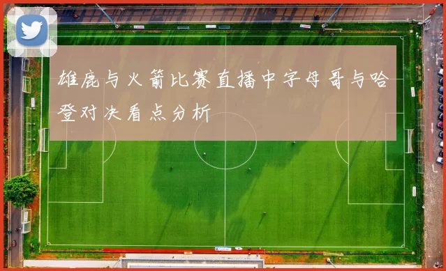 雄鹿与火箭比赛直播中字母哥与哈登对决看点分析