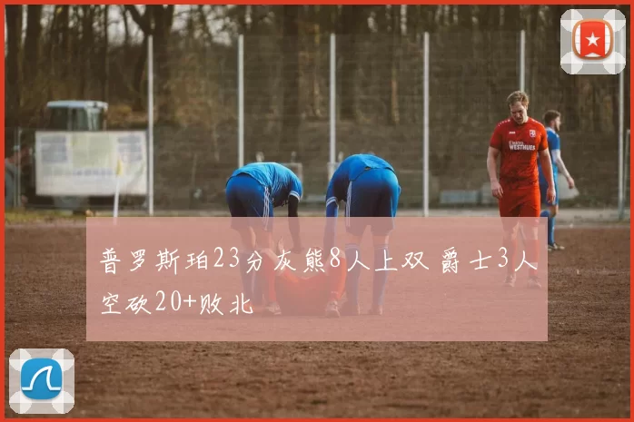 普罗斯珀23分灰熊8人上双 爵士3人空砍20+败北