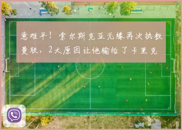 意难平！索尔斯克亚无缘再次执教曼联，2大原因让他输给了卡里克