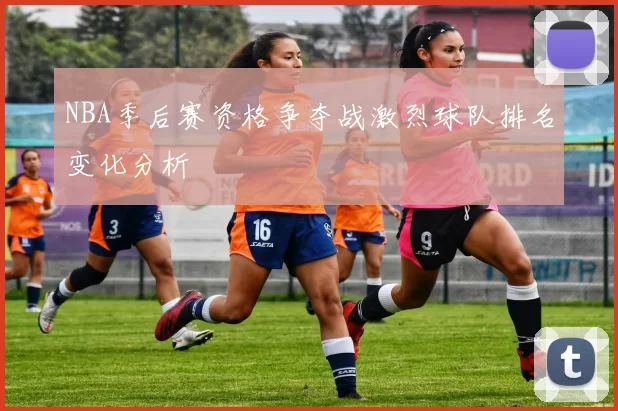 NBA季后赛资格争夺战激烈球队排名变化分析