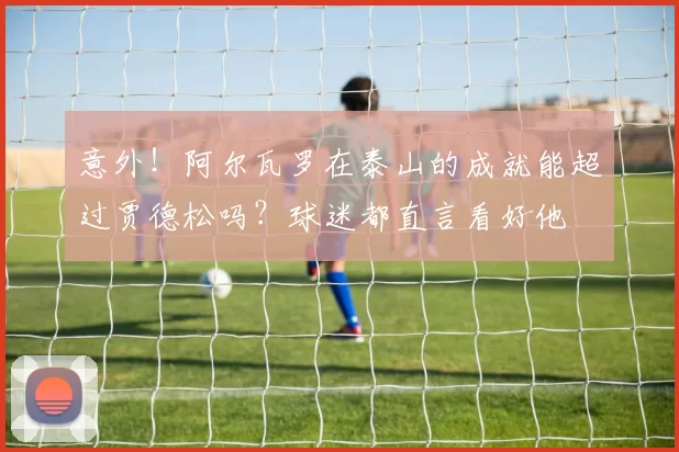 意外！阿尔瓦罗在泰山的成就能超过贾德松吗？球迷都直言看好他