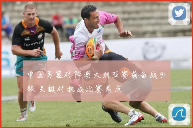 中国男篮对阵澳大利亚赛前备战升级 关键对抗成比赛看点