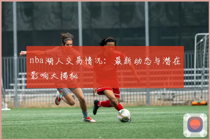 nba湖人交易情况：最新动态与潜在影响大揭秘