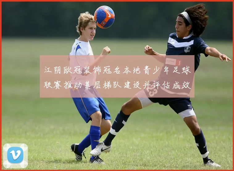 江阴欧冠装饰冠名本地青少年足球联赛推动基层梯队建设并评估成效