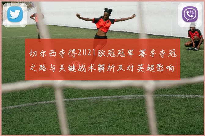 切尔西夺得2021欧冠冠军 赛季夺冠之路与关键战术解析及对英超影响