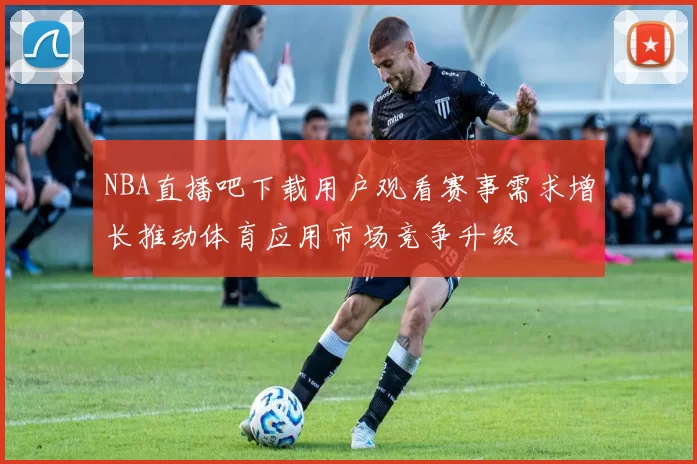 NBA直播吧下载用户观看赛事需求增长推动体育应用市场竞争升级