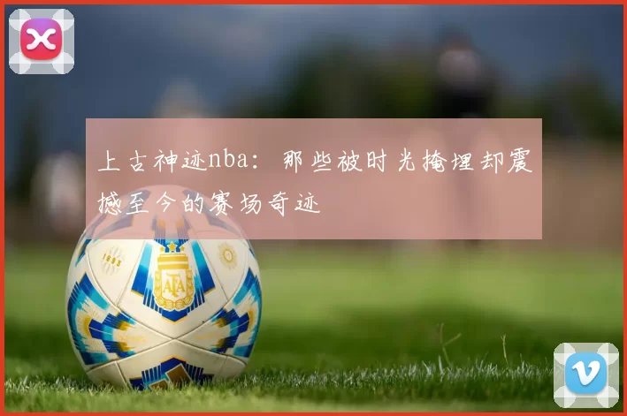 上古神迹nba:那些被时光掩埋却震撼至今的赛场奇迹