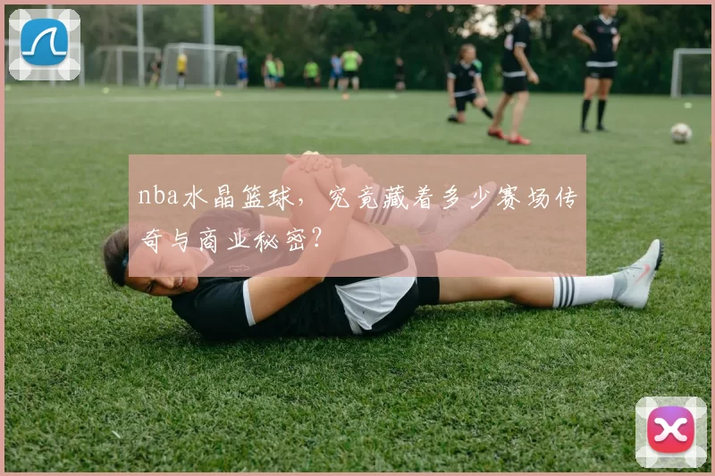 nba水晶篮球，究竟藏着多少赛场传奇与商业秘密？