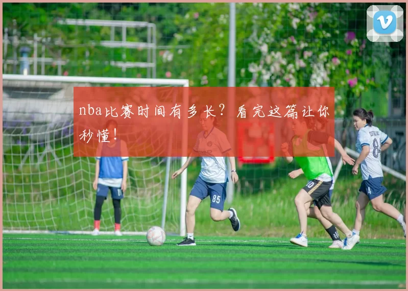 nba比赛时间有多长？看完这篇让你秒懂！