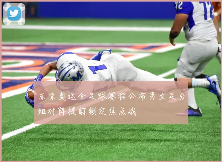 东京奥运会足球赛程公布男女足分组对阵提前锁定焦点战