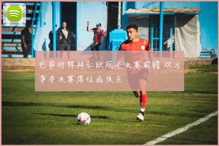 巴萨对阵拜仁欧冠半决赛前瞻 双方争夺决赛席位成焦点