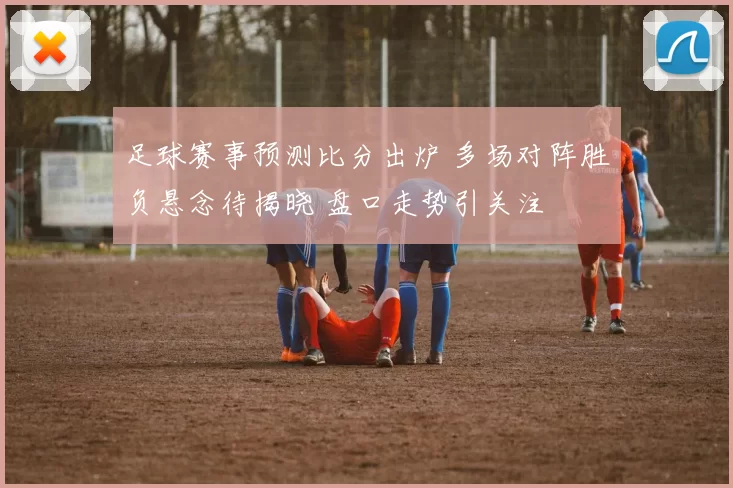 足球赛事预测比分出炉 多场对阵胜负悬念待揭晓 盘口走势引关注