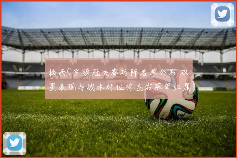 梅西C罗欧冠决赛对阵名单公布 双星表现与战术对位将左右冠军归属