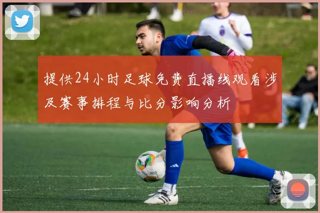 提供24小时足球免费直播线观看涉及赛事排程与比分影响分析