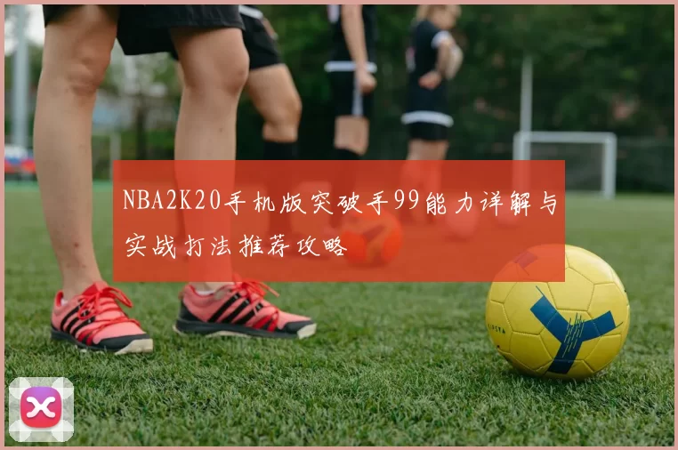 NBA2K20手机版突破手99能力详解与实战打法推荐攻略