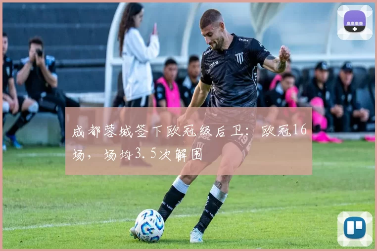 成都蓉城签下欧冠级后卫：欧冠16场，场均3.5次解围