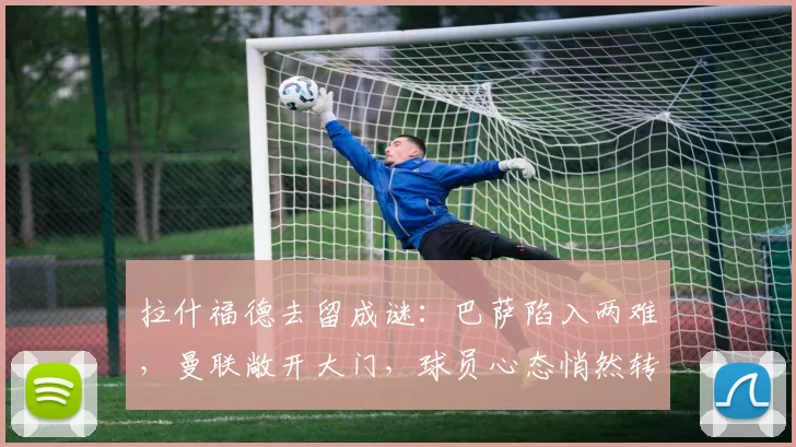 拉什福德去留成谜：巴萨陷入两难，曼联敞开大门，球员心态悄然转变？