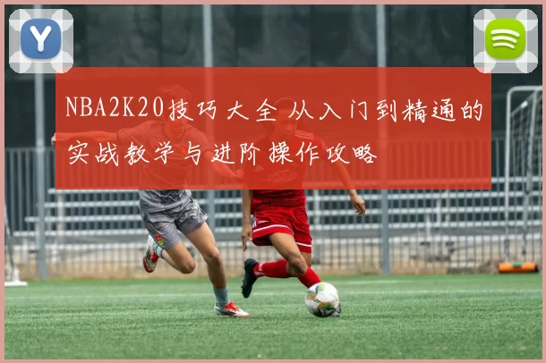 NBA2K20技巧大全 从入门到精通的实战教学与进阶操作攻略