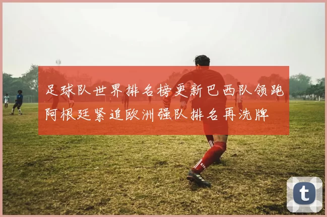 足球队世界排名榜更新巴西队领跑阿根廷紧追欧洲强队排名再洗牌