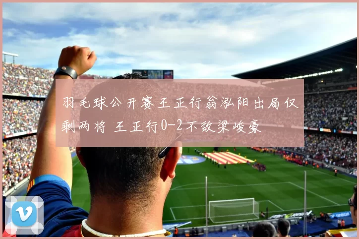 羽毛球公开赛王正行翁泓阳出局仅剩两将 王正行0-2不敌梁峻豪