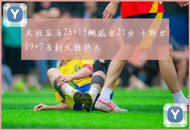 文班亚马26+15鲍威尔21分 卡斯尔19+7马刺大胜热火