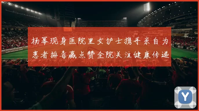 杨幂现身医院里女护士携手亲自为患者排毒赢点赞全院关注健康传递