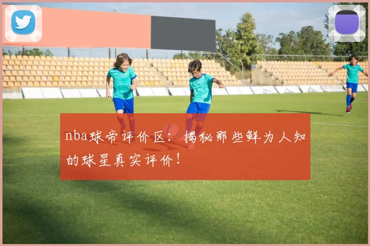 nba球帝评价区:揭秘那些鲜为人知的球星真实评价!