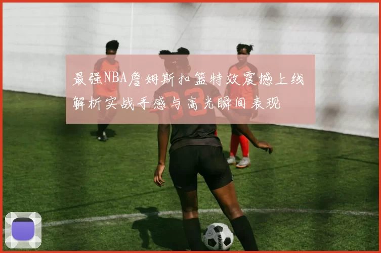 最强NBA詹姆斯扣篮特效震撼上线 解析实战手感与高光瞬间表现