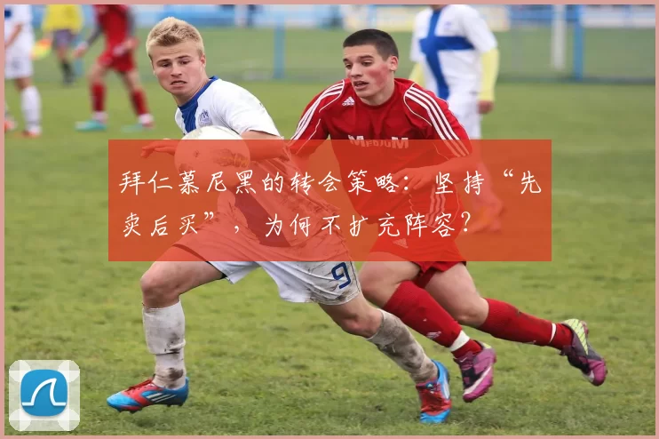 拜仁慕尼黑的转会策略：坚持“先卖后买”，为何不扩充阵容？