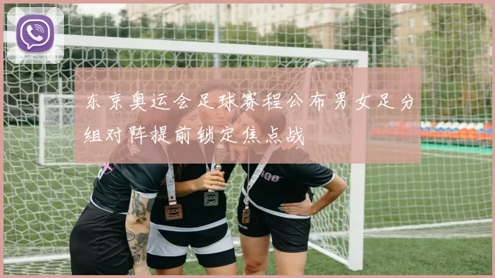 东京奥运会足球赛程公布男女足分组对阵提前锁定焦点战