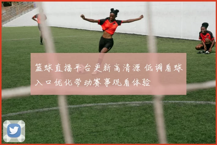 篮球直播平台更新高清源 低调看球入口优化带动赛事观看体验