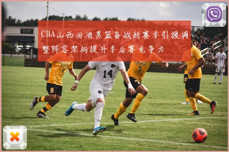 CBA山西汾酒男篮备战新赛季引援调整阵容架构提升季后赛竞争力