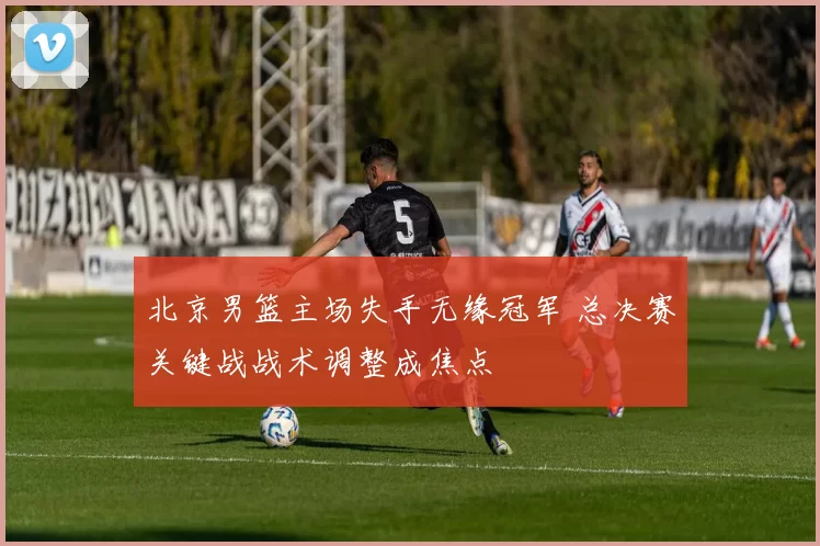 北京男篮主场失手无缘冠军 总决赛关键战战术调整成焦点