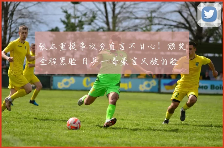 张本重提争议分直言不甘心！颁奖全程黑脸 日乒一哥豪言又被打脸