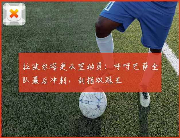 拉波尔塔更衣室动员：呼吁巴萨全队最后冲刺，剑指双冠王