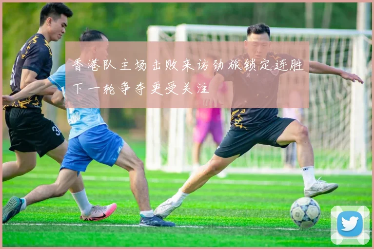香港队主场击败来访劲旅锁定连胜下一轮争夺更受关注
