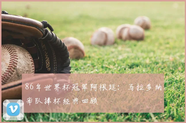 86年世界杯冠军阿根廷：马拉多纳率队捧杯经典回顾
